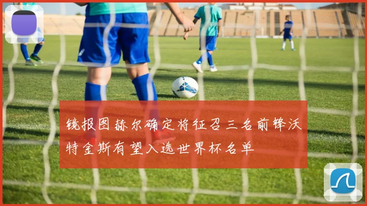 镜报图赫尔确定将征召三名前锋沃特金斯有望入选世界杯名单