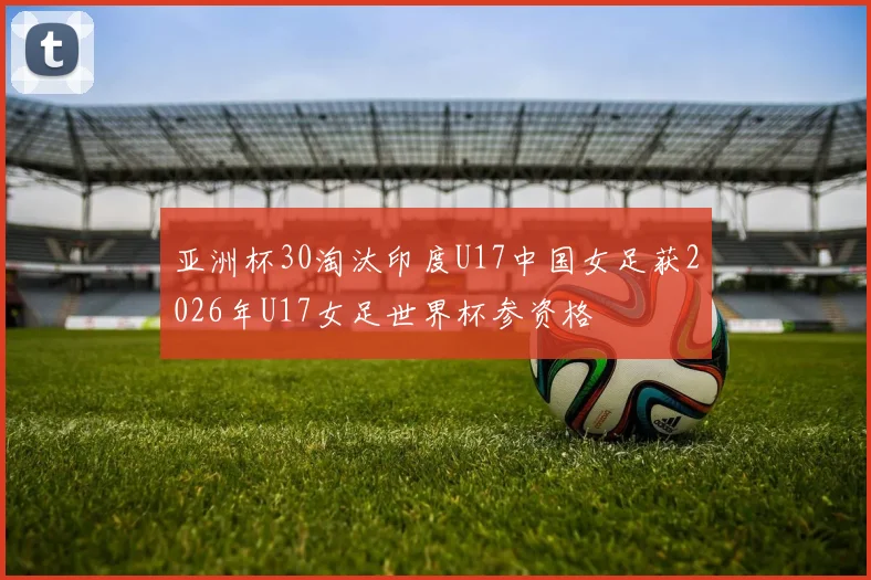 亚洲杯30淘汰印度U17中国女足获2026年U17女足世界杯参资格